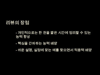 리뷰의 장점 	- 개인적으로는 한권을 짧은 시간에 정리할 수 있는 능력 향상	- 핵심을 간파하는 능력 배양	- 쉬운 설명, 실정에 맞는 예를 찾으면서 적용력 배양