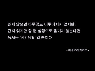읽지 않으면 아무것도 이루어지지 않지만,단지 읽기만 할 뿐 실행으로 옮기지 않는다면 독서는 '시간낭비'일 뿐이다 - 이나모리가즈오 -