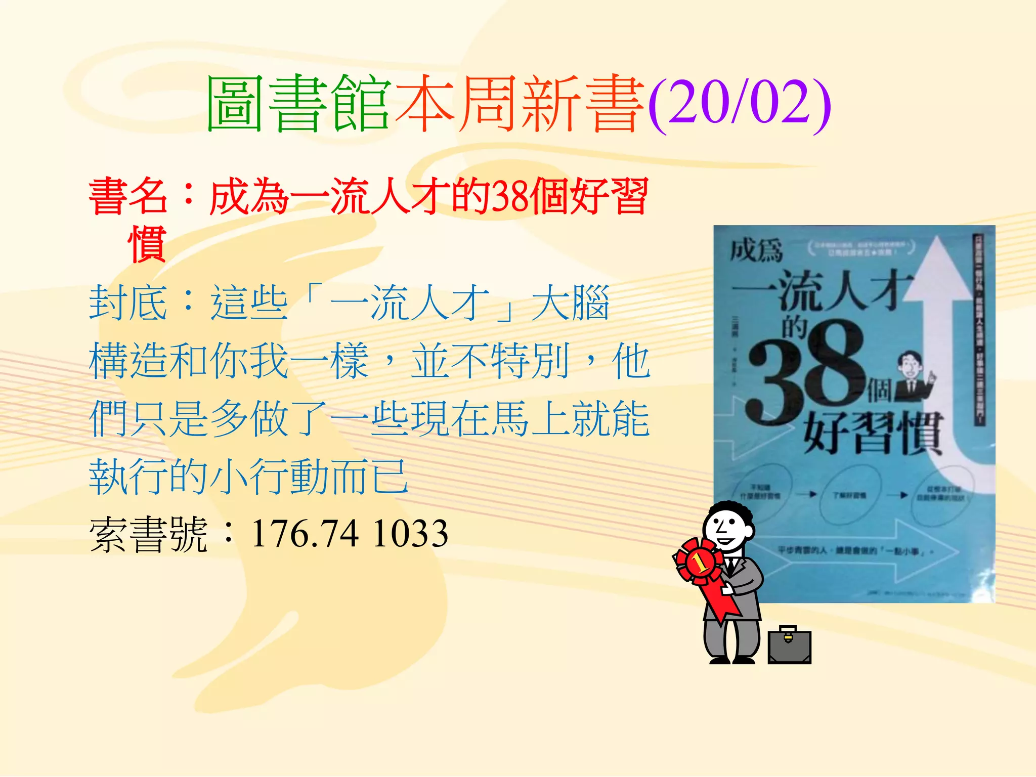 圖書館本周新書(20/02)
書名：成為一流人才的38個好習
慣
封底：這些「一流人才」大腦
構造和你我一樣，並不特別，他
們只是多做了一些現在馬上就能
執行的小行動而已
索書號：176.74 1033
 