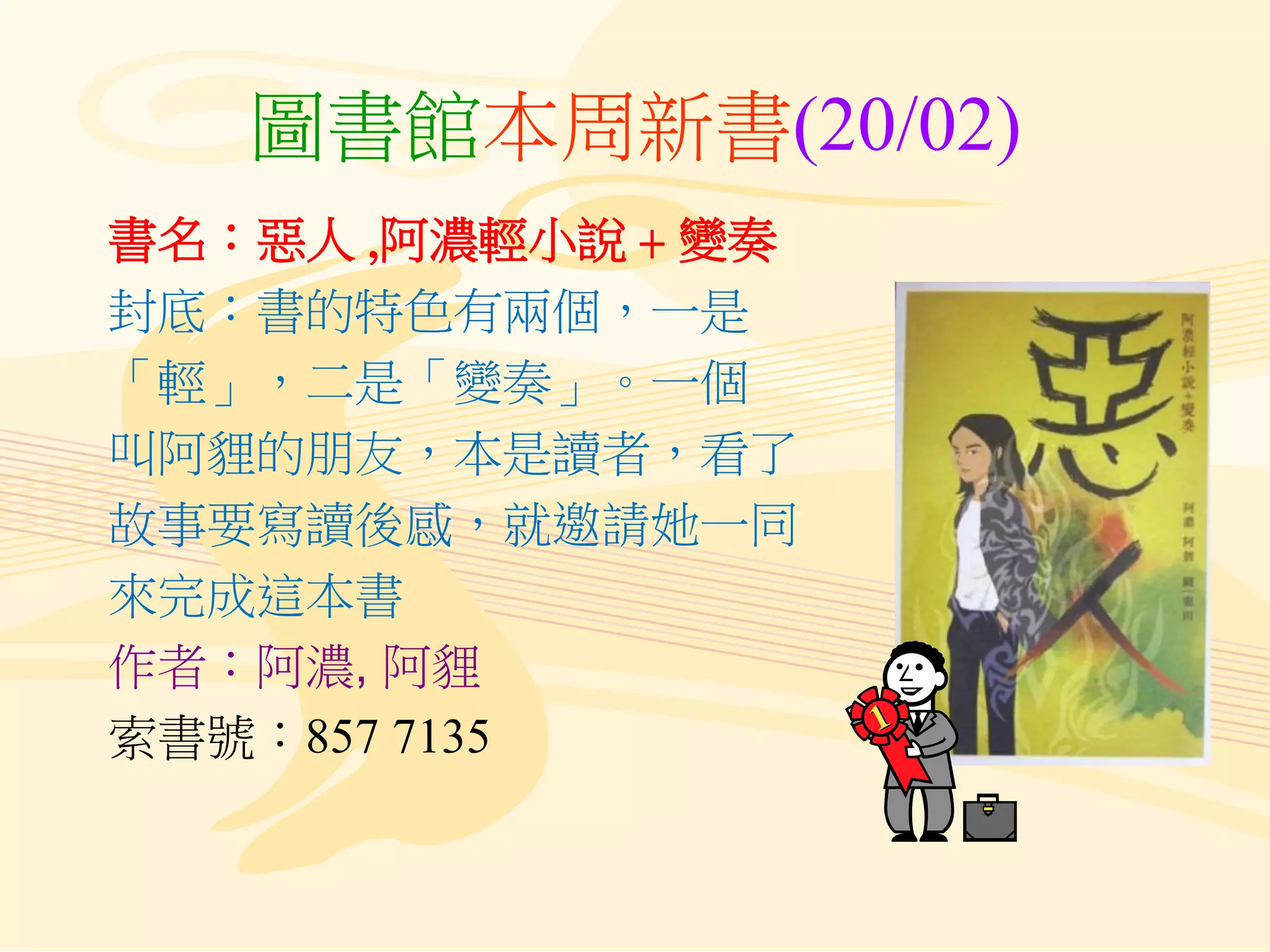 圖書館本周新書(20/02)
書名：惡人 ,阿濃輕小說 + 變奏
封底：書的特色有兩個，一是
「輕」，二是「變奏」。一個
叫阿貍的朋友，本是讀者，看了
故事要寫讀後感，就邀請她一同
來完成這本書
作者：阿濃, 阿貍
索書號：857 7135
 