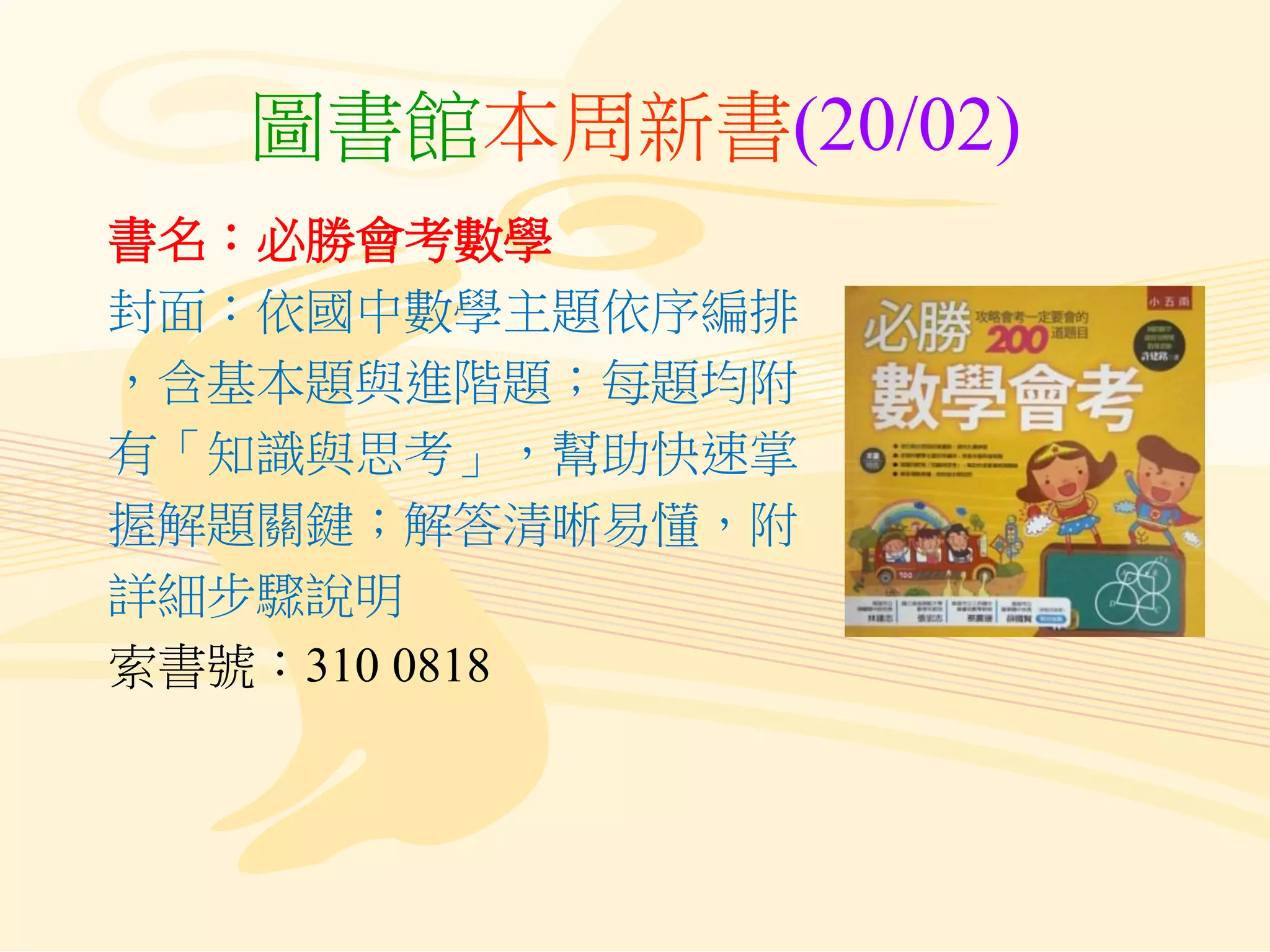 圖書館本周新書(20/02)
書名：必勝會考數學
封面：依國中數學主題依序編排
，含基本題與進階題；每題均附
有「知識與思考」，幫助快速掌
握解題關鍵；解答清晰易懂，附
詳細步驟說明
索書號：310 0818
 
