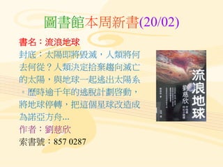 圖書館本周新書(20/02)
書名：流浪地球
封底：太陽即將毀滅，人類將何
去何從？人類決定拾棄趨向滅亡
的太陽，與地球一起逃出太陽系
。歷時逾千年的逃脫計劃啓動，
將地球停轉，把這個星球改造成
為諾亞方舟...
作者：劉慈欣
索書號：857 0287
 