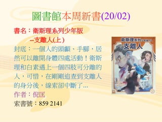 圖書館本周新書(20/02)
書名：衛斯理系列少年版
--支離人(上 )
封底：一個人的頭顱、手腳，居
然可以離開身體四處活動！衛斯
理和白素遇上一個四肢可分離的
人，可惜，在剛剛追查到支離人
的身分後，線索卻中斷了...
作者：倪匡
索書號：859 2141
 