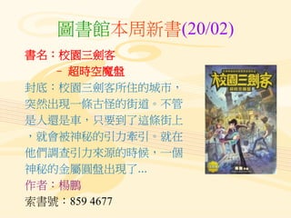 圖書館本周新書(20/02)
書名：校園三劍客
– 超時空魔盤
封底：校園三劍客所住的城市，
突然出現一條古怪的街道。不管
是人還是車，只要到了這條街上
，就會被神秘的引力牽引。就在
他們調查引力來源的時候，一個
神秘的金屬圓盤出現了...
作者：楊鵬
索書號：859 4677
 