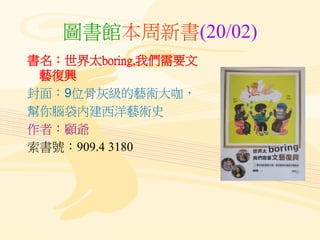 圖書館本周新書(20/02)
書名：世界太boring,我們需要文
藝復興
封面：9位骨灰級的藝術大咖，
幫你腦袋內建西洋藝術史
作者：顧爺
索書號：909.4 3180
 