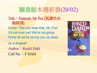 圖書館本週新書(20/02)
Title：Fantastic Mr Fox [狐狸先生
無得頂]
Cover: "Did you hear that, Mr. Fox!
It's not over yet! We're not going
home till we've strung you up dead
as a dingbat!
Author：Roald Dahl
Call No.：F DAH
 