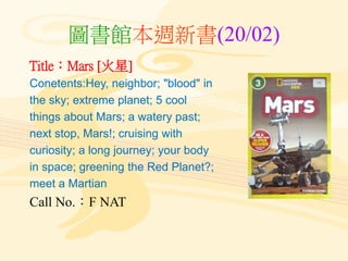 圖書館本週新書(20/02)
Title：Mars [火星]
Conetents:Hey, neighbor; "blood" in
the sky; extreme planet; 5 cool
things about Mars; a watery past;
next stop, Mars!; cruising with
curiosity; a long journey; your body
in space; greening the Red Planet?;
meet a Martian
Call No.：F NAT
 