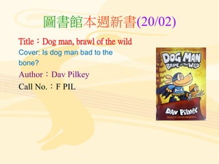 圖書館本週新書(20/02)
Title：Dog man, brawl of the wild
Cover: Is dog man bad to the
bone?
Author：Dav Pilkey
Call No.：F PIL
 