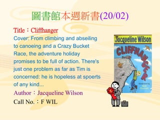 圖書館本週新書(20/02)
Title：Cliffhanger
Cover: From climbing and abseiling
to canoeing and a Crazy Bucket
Race, the adventure holiday
promises to be full of action. There's
just one problem as far as Tim is
concerned: he is hopeless at spoerts
of any kind...
Author：Jacqueline Wilson
Call No.：F WIL
 