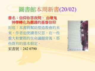 圖書館本周新書(20/02)
書名：信仰你答我問– 由壞鬼
神學轉化為嚴謹的基督信仰
封底：本書將幫助塑造教會的未
來，作者迫使讀者反思，在一些
重大和實際的生命議題背後，那
些既有的基本假定。
索書號：242 0790
 