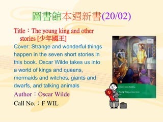 圖書館本週新書(20/02)
Title：The young king and other
stories [少年國王]
Cover: Strange and wonderful things
happen in the seven short stories in
this book. Oscar Wilde takes us into
a world of kings and queens,
mermaids and witches, giants and
dwarfs, and talking animals
Author：Oscar Wilde
Call No.：F WIL
 