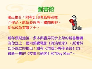 圖書館
張sir推介：附有此印者為特別推
介作品，能啟發思考、擴闊視野、
助你成為有識之士。
新年假期過後，多本與書局同步上架的新書繼續
為你送上！國內熱賣電影《流浪地球》，原著科
幻小說立即推出；還有《角落小夥伴名言》(2)、
最新一集的《校園三劍客》和”Dog Man”。
 