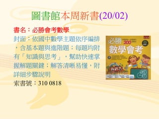 圖書館本周新書(20/02)
書名：必勝會考數學
封面：依國中數學主題依序編排
，含基本題與進階題；每題均附
有「知識與思考」，幫助快速掌
握解題關鍵；解答清晰易懂，附
詳細步驟說明
索書號：310 0818
 