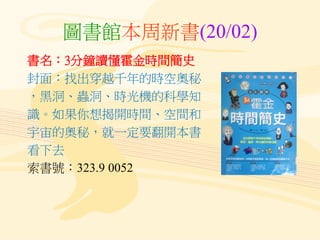 圖書館本周新書(20/02)
書名：3分鐘讀懂霍金時間簡史
封面：找出穿越千年的時空奧秘
，黑洞、蟲洞、時光機的科學知
識。如果你想揭開時間、空間和
宇宙的奧秘，就一定要翻開本書
看下去
索書號：323.9 0052
 