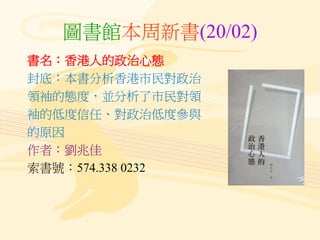 圖書館本周新書(20/02)
書名：香港人的政治心態
封底：本書分析香港市民對政治
領袖的態度，並分析了市民對領
袖的低度信任、對政治低度參與
的原因
作者：劉兆佳
索書號：574.338 0232
 