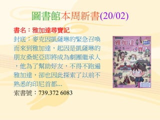 圖書館本周新書(20/02)
書名：雅加達尋寶記
封底：麥克因凱薩琳的緊急召喚
而來到雅加達，起因是凱薩琳的
朋友桑妮亞即將成為劇團繼承人
，他為了幫助好友，不得不跑遍
雅加達，卻也因此探索了以前不
熟悉的印尼首都...
索書號：739.372 6083
 