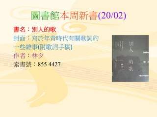 圖書館本周新書(20/02)
書名：別人的歌
封面：寫於年青時代有關歌詞的
一些雜事(附歌詞手稿)
作者：林夕
索書號：855 4427
 