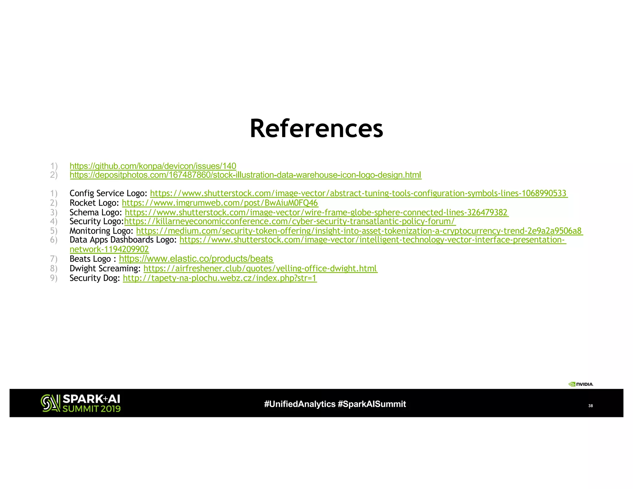 #UnifiedAnalytics #SparkAISummit 38
References
1) https://github.com/konpa/devicon/issues/140
2) https://depositphotos.com/167487860/stock-illustration-data-warehouse-icon-logo-design.html
1) Config Service Logo: https://www.shutterstock.com/image-vector/abstract-tuning-tools-configuration-symbols-lines-1068990533
2) Rocket Logo: https://www.imgrumweb.com/post/BwAiuM0FQ46
3) Schema Logo: https://www.shutterstock.com/image-vector/wire-frame-globe-sphere-connected-lines-326479382
4) Security Logo:https://killarneyeconomicconference.com/cyber-security-transatlantic-policy-forum/
5) Monitoring Logo: https://medium.com/security-token-offering/insight-into-asset-tokenization-a-cryptocurrency-trend-2e9a2a9506a8
6) Data Apps Dashboards Logo: https://www.shutterstock.com/image-vector/intelligent-technology-vector-interface-presentation-
network-1194209902
7) Beats Logo : https://www.elastic.co/products/beats
8) Dwight Screaming: https://airfreshener.club/quotes/yelling-office-dwight.html
9) Security Dog: http://tapety-na-plochu.webz.cz/index.php?str=1
 