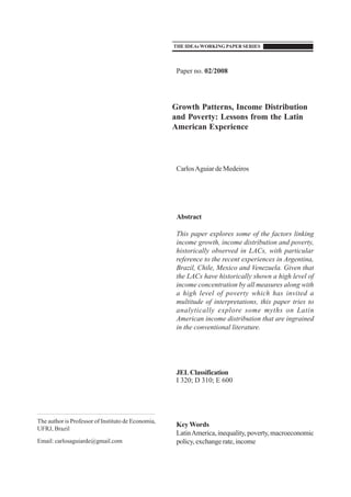 Paper no. 02/2008
Growth Patterns, Income Distribution
and Poverty: Lessons from the Latin
American Experience
CarlosAguiar de Medeiros
Abstract
This paper explores some of the factors linking
income growth, income distribution and poverty,
historically observed in LACs, with particular
reference to the recent experiences in Argentina,
Brazil, Chile, Mexico and Venezuela. Given that
the LACs have historically shown a high level of
income concentration by all measures along with
a high level of poverty which has invited a
multitude of interpretations, this paper tries to
analytically explore some myths on Latin
American income distribution that are ingrained
in the conventional literature.
JELClassification
I 320; D 310; E 600
Key Words
LatinAmerica,inequality, poverty,macroeconomic
policy, exchange rate, income
The author is Professor of Instituto de Economia,
UFRJ, Brazil
Email: carlosaguiarde@gmail.com
THE IDEAsWORKINGPAPER SERIES
 