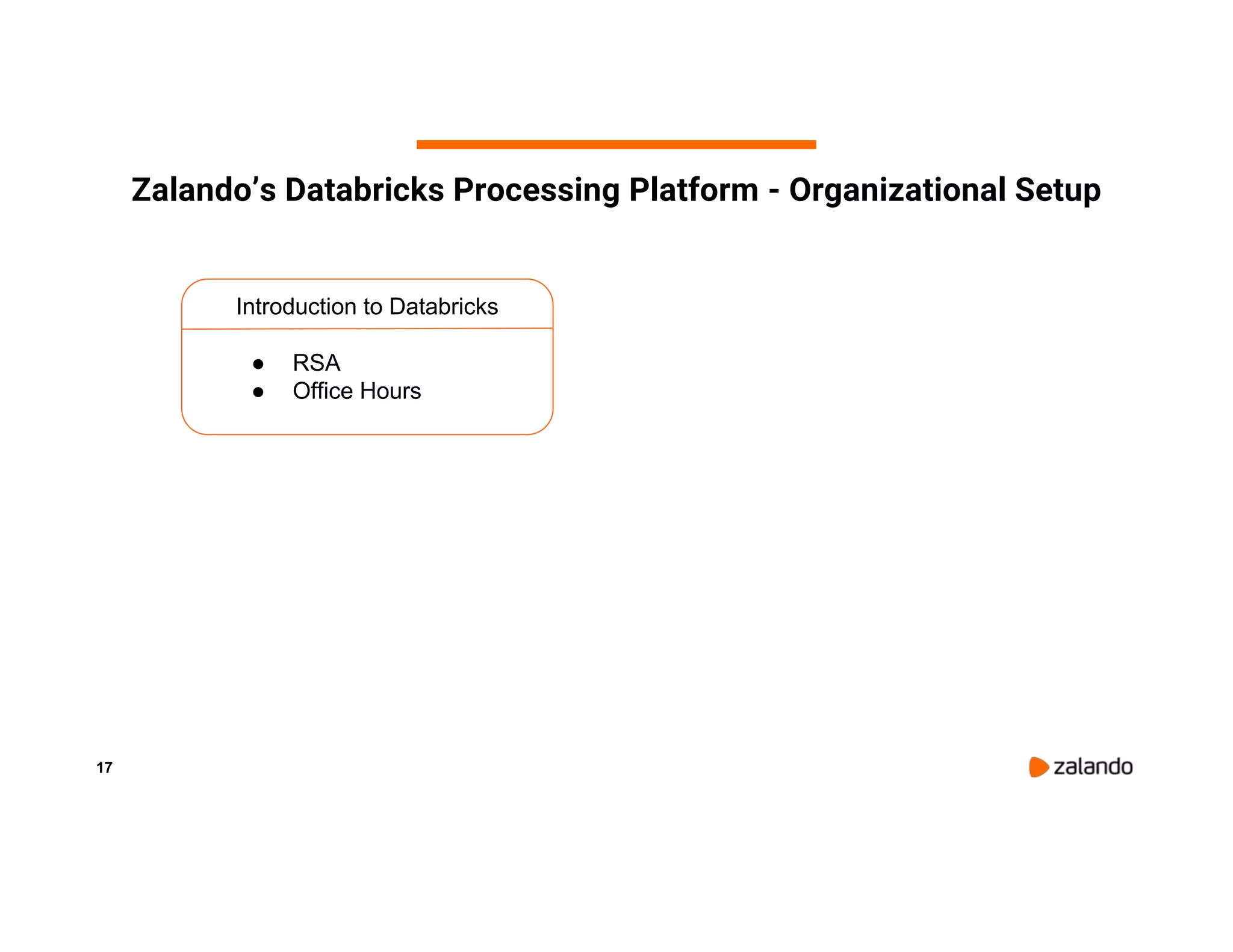 17 Zalando’s Databricks Processing Platform - Organizational Setup Introduction to Databricks ● RSA ● Office Hours 