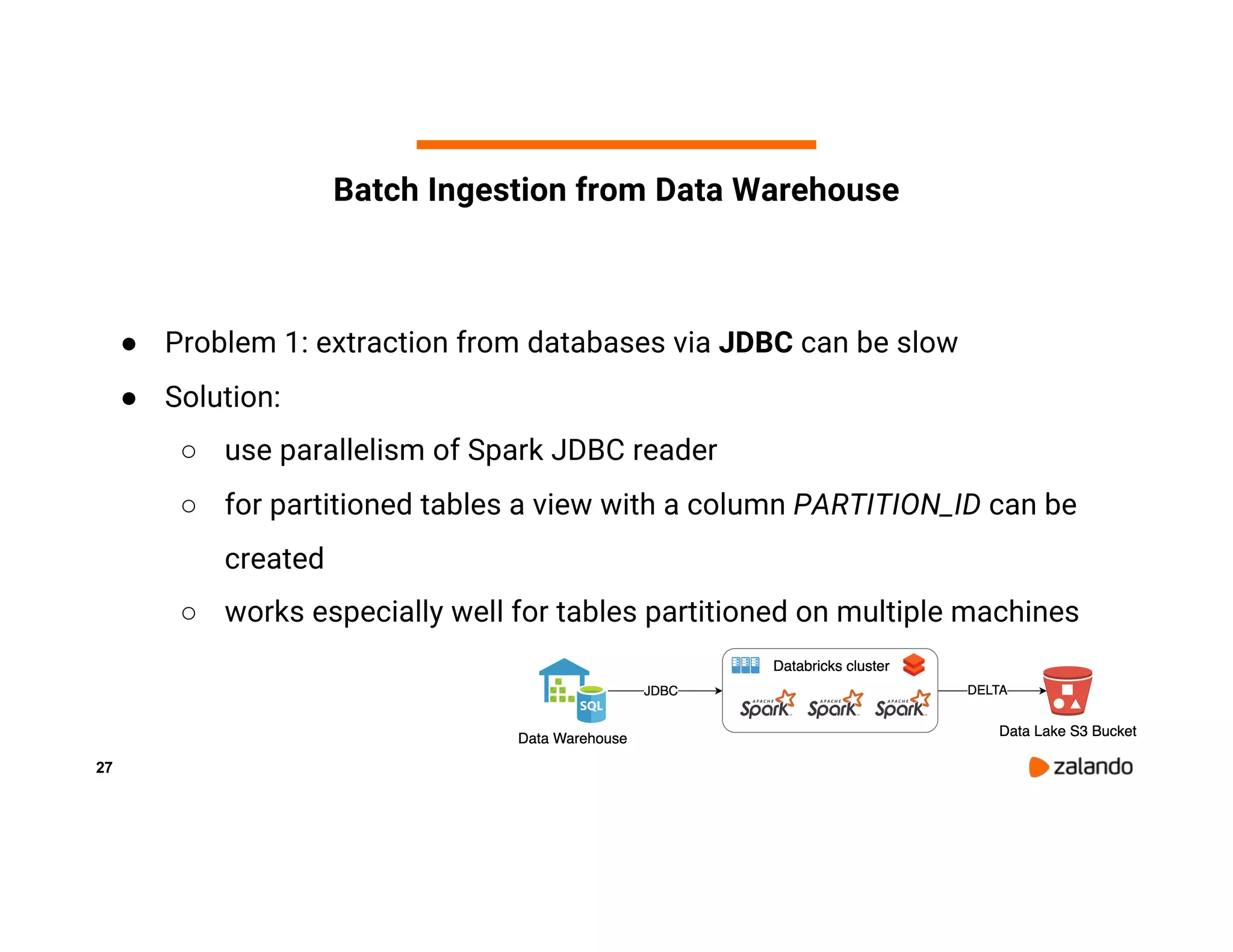 27 Batch Ingestion from Data Warehouse ● Problem 1: extraction from databases via JDBC can be slow ● Solution: ○ use parallelism of Spark JDBC reader ○ for partitioned tables a view with a column PARTITION_ID can be created ○ works especially well for tables partitioned on multiple machines 