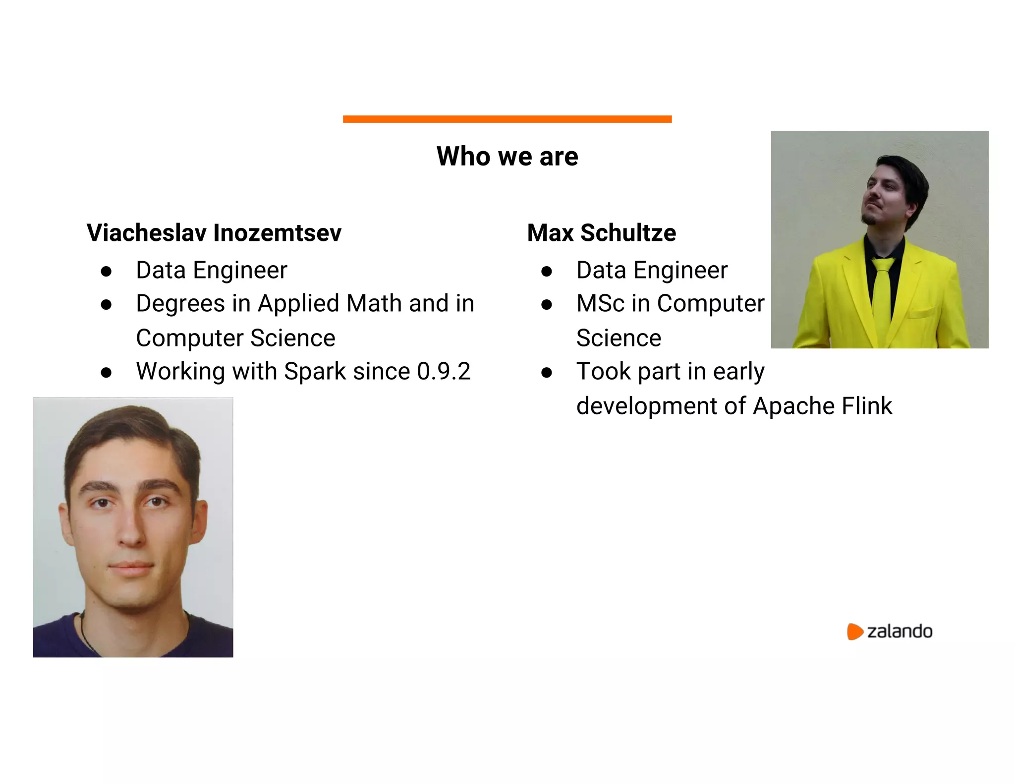 3 Who we are Viacheslav Inozemtsev ● Data Engineer ● Degrees in Applied Math and in Computer Science ● Working with Spark since 0.9.2 Max Schultze ● Data Engineer ● MSc in Computer Science ● Took part in early development of Apache Flink 