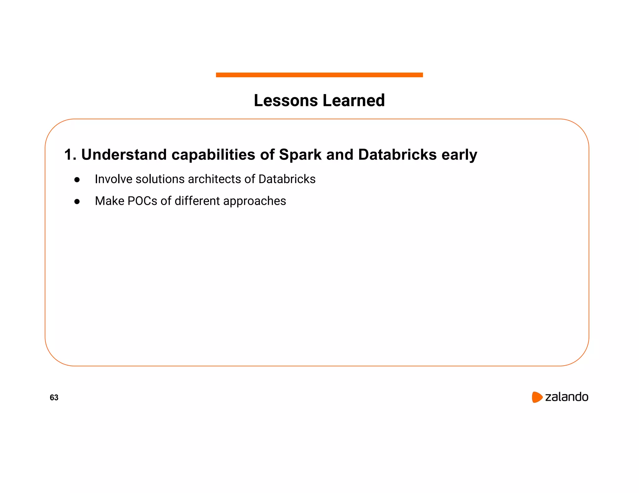 63 1. Understand capabilities of Spark and Databricks early ● Involve solutions architects of Databricks ● Make POCs of different approaches Lessons Learned 