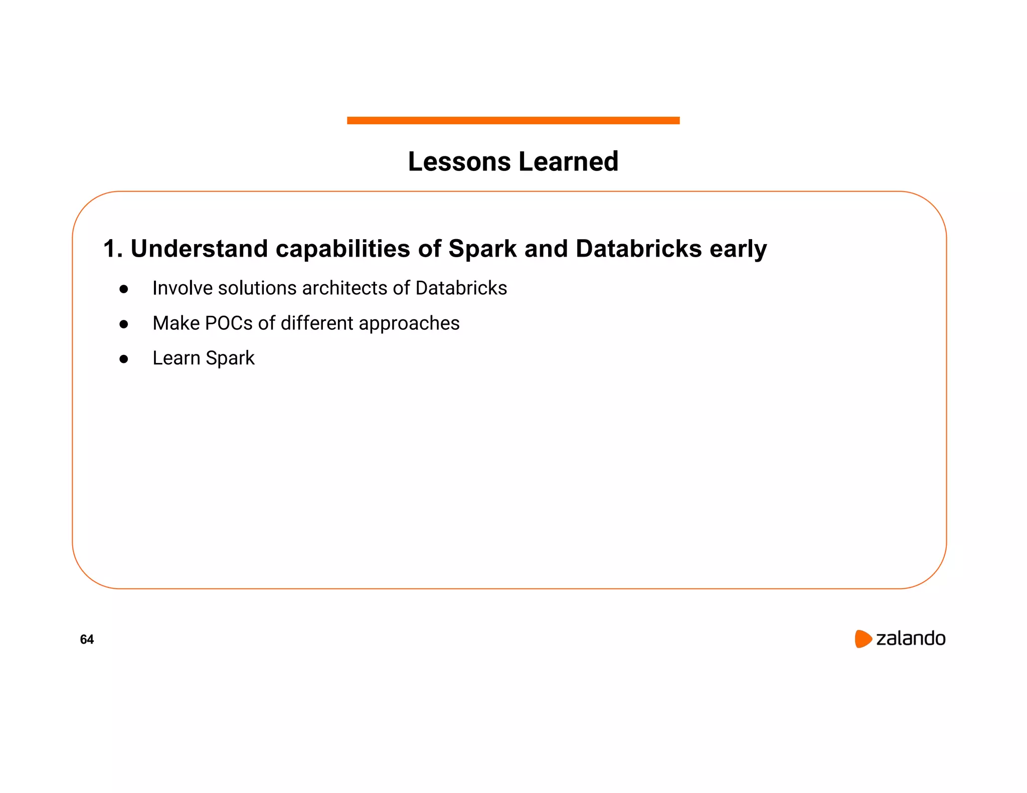 64 1. Understand capabilities of Spark and Databricks early ● Involve solutions architects of Databricks ● Make POCs of different approaches ● Learn Spark Lessons Learned 