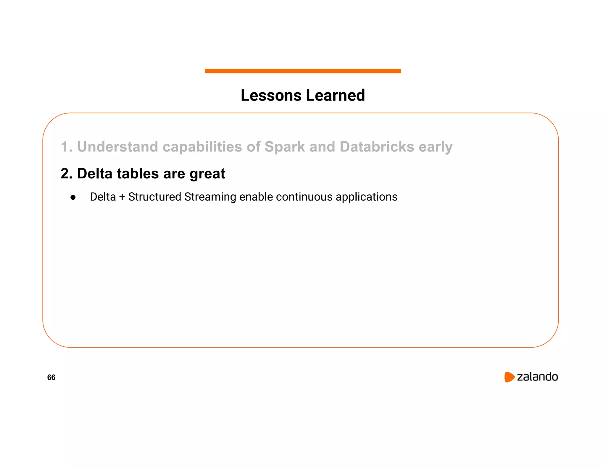 66 1. Understand capabilities of Spark and Databricks early 2. Delta tables are great ● Delta + Structured Streaming enable continuous applications Lessons Learned 