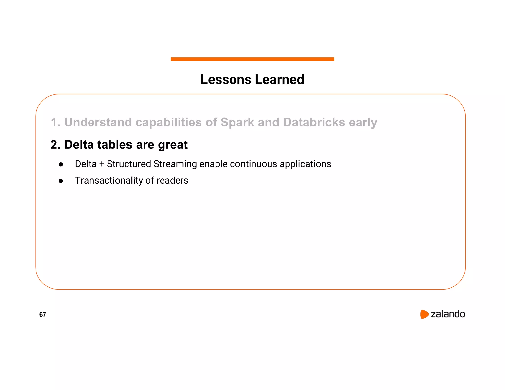 67 1. Understand capabilities of Spark and Databricks early 2. Delta tables are great ● Delta + Structured Streaming enable continuous applications ● Transactionality of readers Lessons Learned 