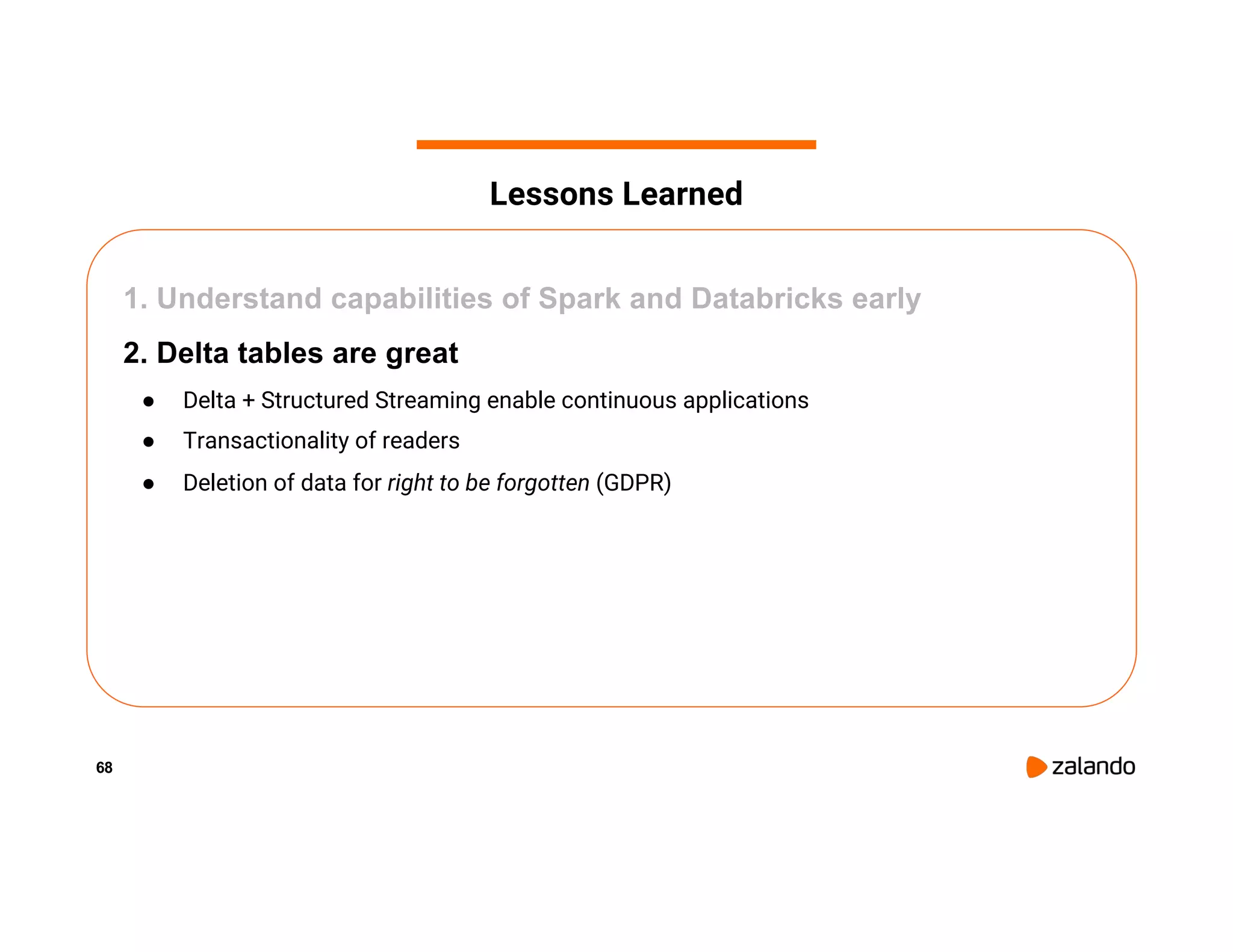 68 1. Understand capabilities of Spark and Databricks early 2. Delta tables are great ● Delta + Structured Streaming enable continuous applications ● Transactionality of readers ● Deletion of data for right to be forgotten (GDPR) Lessons Learned 