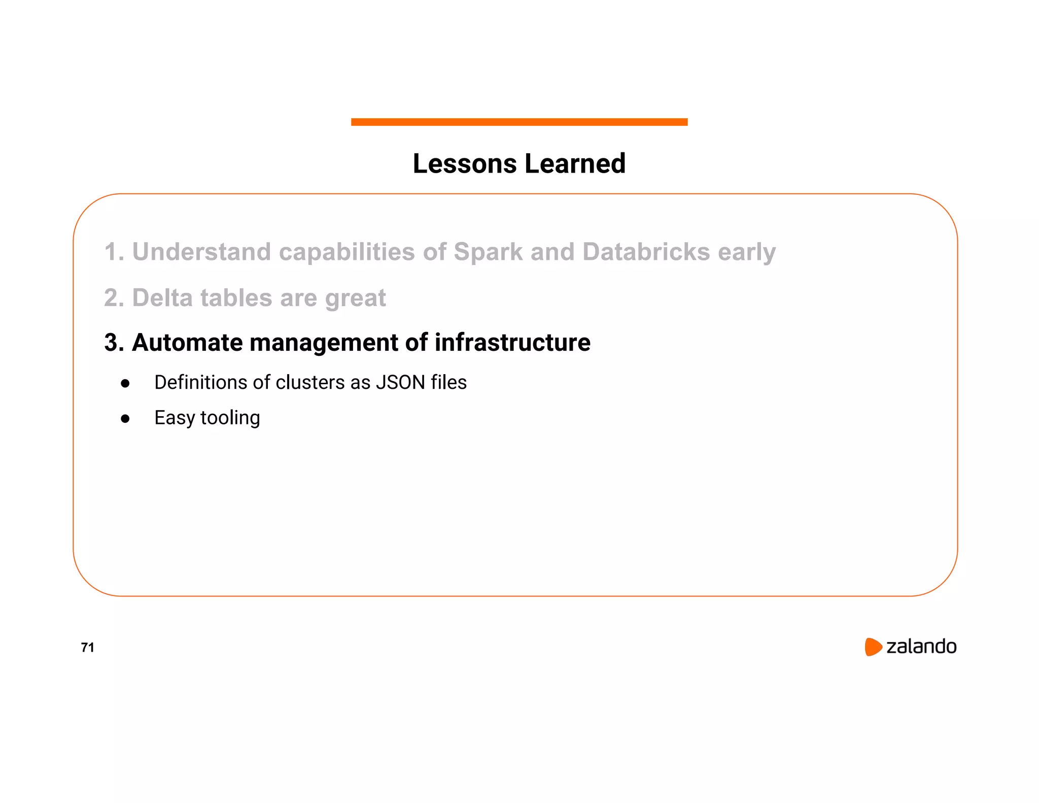 71 1. Understand capabilities of Spark and Databricks early 2. Delta tables are great 3. Automate management of infrastructure ● Definitions of clusters as JSON files ● Easy tooling Lessons Learned 