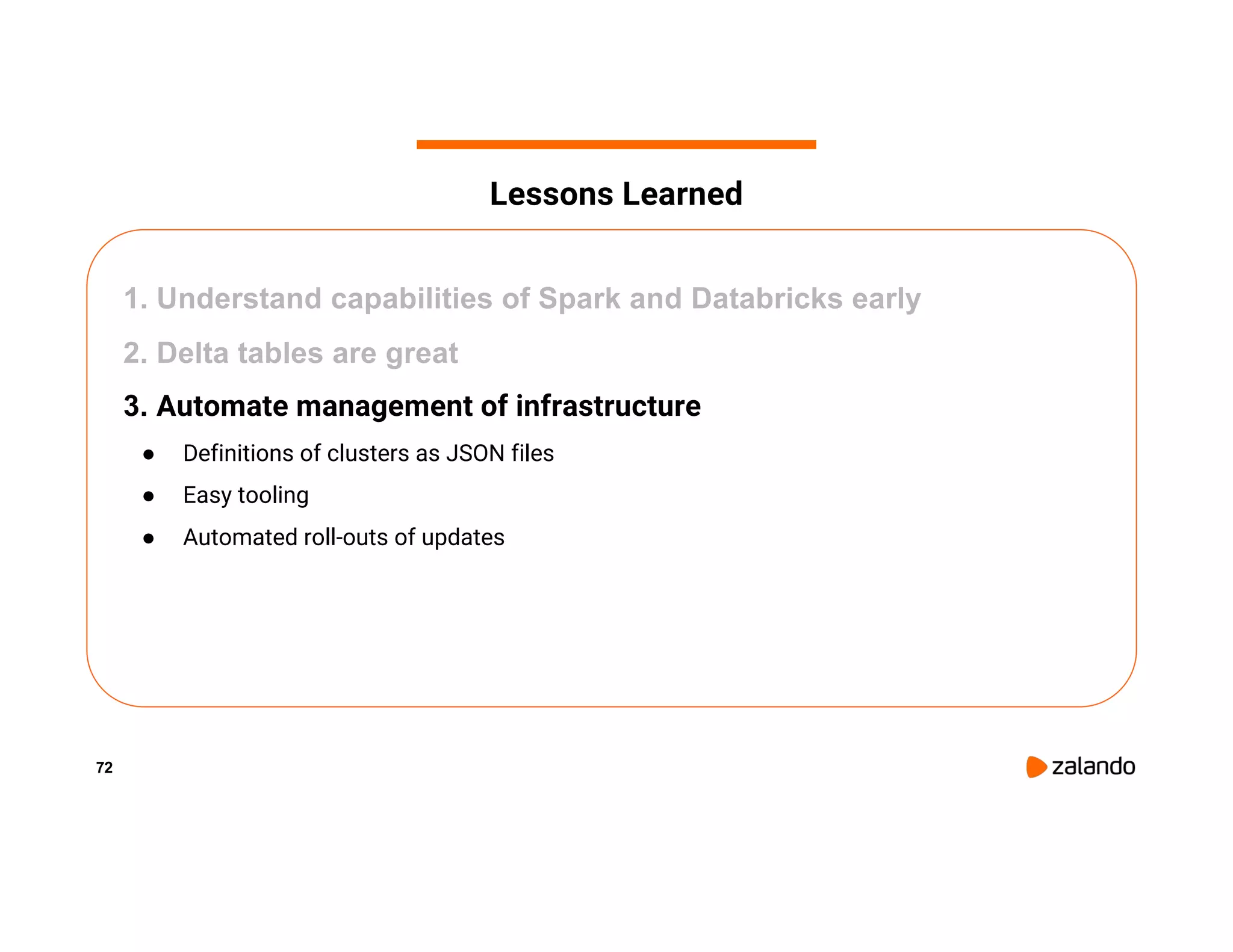 72 1. Understand capabilities of Spark and Databricks early 2. Delta tables are great 3. Automate management of infrastructure ● Definitions of clusters as JSON files ● Easy tooling ● Automated roll-outs of updates Lessons Learned 