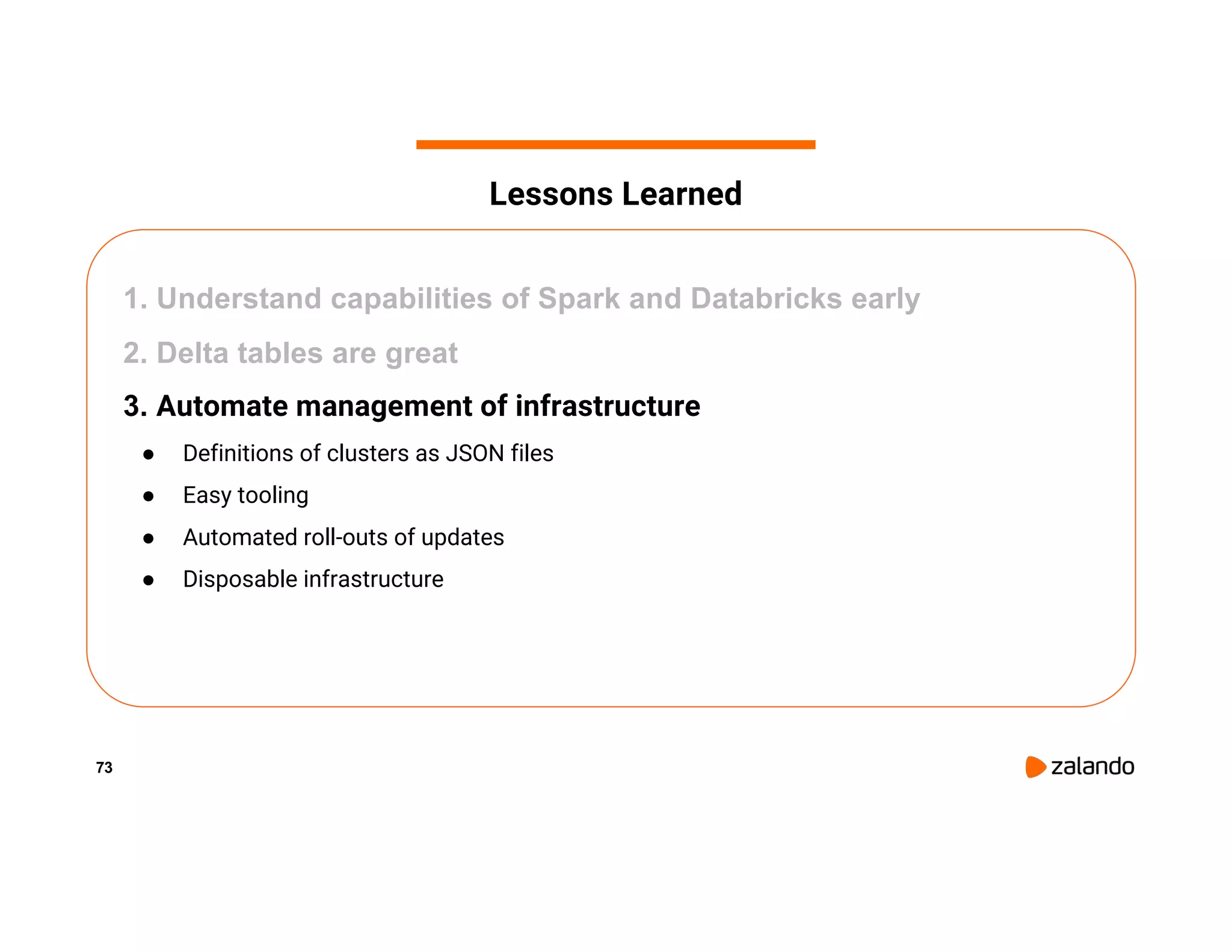 73 1. Understand capabilities of Spark and Databricks early 2. Delta tables are great 3. Automate management of infrastructure ● Definitions of clusters as JSON files ● Easy tooling ● Automated roll-outs of updates ● Disposable infrastructure Lessons Learned 