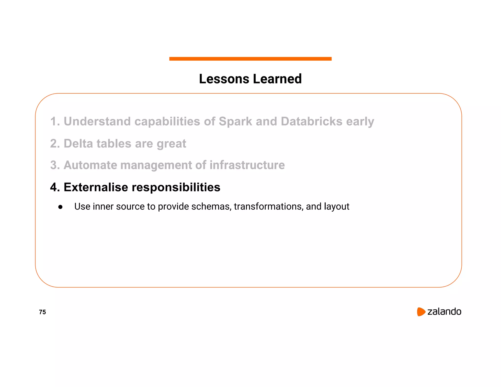 75 1. Understand capabilities of Spark and Databricks early 2. Delta tables are great 3. Automate management of infrastructure 4. Externalise responsibilities ● Use inner source to provide schemas, transformations, and layout Lessons Learned 