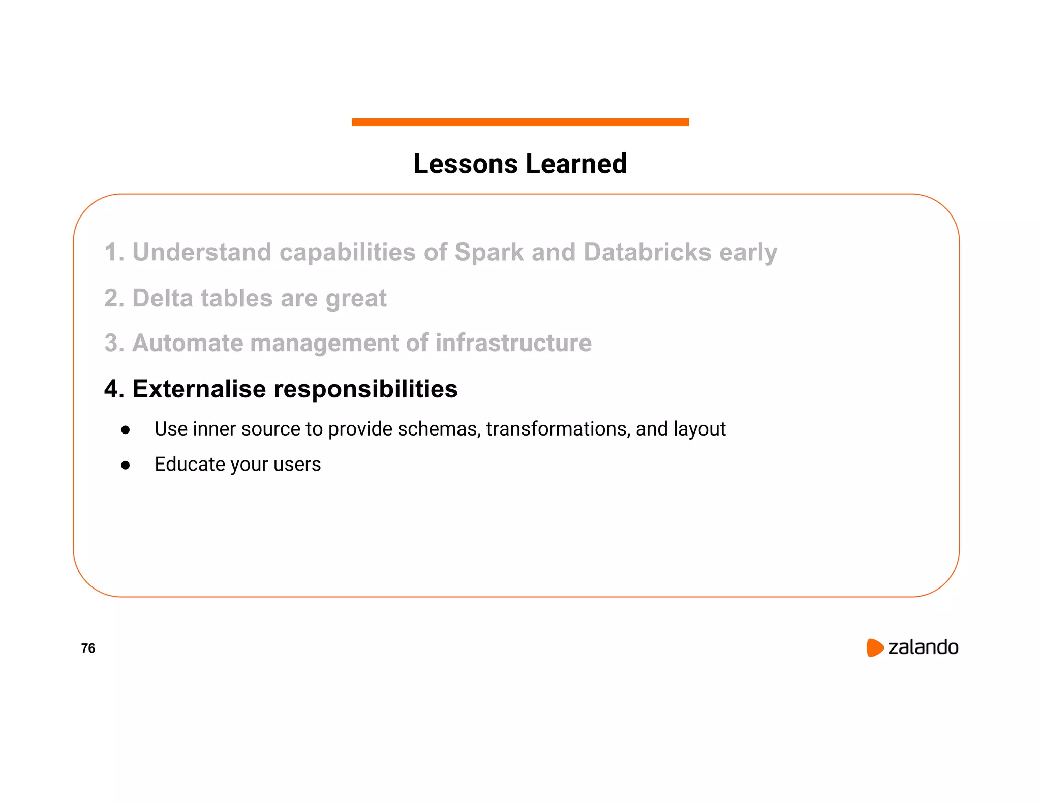 76 1. Understand capabilities of Spark and Databricks early 2. Delta tables are great 3. Automate management of infrastructure 4. Externalise responsibilities ● Use inner source to provide schemas, transformations, and layout ● Educate your users Lessons Learned 