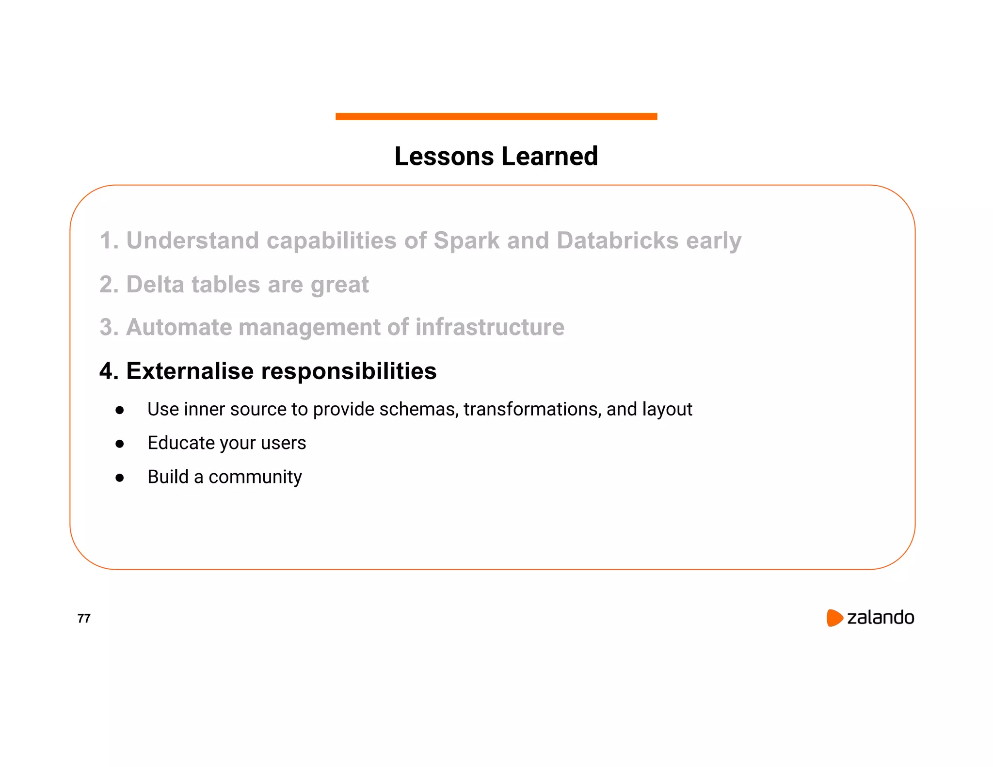 77 1. Understand capabilities of Spark and Databricks early 2. Delta tables are great 3. Automate management of infrastructure 4. Externalise responsibilities ● Use inner source to provide schemas, transformations, and layout ● Educate your users ● Build a community Lessons Learned 