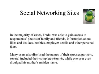 Social Networking Sites In the majority of cases, Freddi was able to gain access to respondents’ photos of family and friends, information about likes and dislikes, hobbies, employer details and other personal facts. Many users also disclosed the names of their spouses/partners, several included their complete résumés, while one user even  divulged his mother's maiden name. 