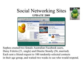 Social Networking Sites UPDATE 2009 Sophos created two female Australian Facebook users,  Daisy Feletin (21, single) and Dinette Stonily (56, married).  Each sent a friend request to 100 randomly-selected contacts  in their age group, and waited two weeks to see who would respond. 