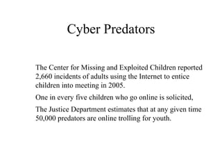 Cyber Predators The Center for Missing and Exploited Children reported 2,660 incidents of adults using the Internet to entice children into meeting in 2005.  One in every five children who go online is solicited,  The Justice Department estimates that at any given time 50,000 predators are online trolling for youth.  