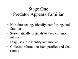Stage One Predator Appears Familiar Non-threatening, friendly, comforting, and familiar Systematically pretends to have common interests Disguises true identity and motive Collects information from profiles and chat rooms 