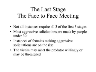 The Last Stage The Face to Face Meeting Not all instances require all 3 of the first 3 stages Most aggressive solicitations are made by people under 30 Instances of females making aggressive solicitations are on the rise The victim may meet the predator willingly or may be threatened 