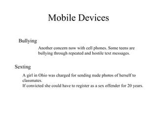 Mobile Devices Sexting Bullying A girl in Ohio was charged for sending nude photos of herself to classmates.  If convicted she could have to register as a sex offender for 20 years. Another concern now with cell phones. Some teens are bullying through repeated and hostile text messages.  