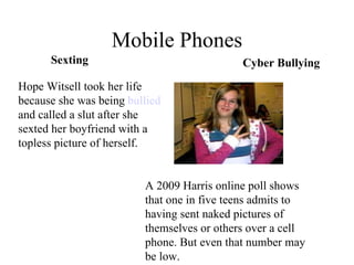 Mobile Phones A 2009 Harris online poll shows that one in five teens admits to having sent naked pictures of themselves or others over a cell phone. But even that number may be low.  Hope Witsell took her life because she was being  bullied  and called a slut after she sexted her boyfriend with a topless picture of herself. Sexting Cyber Bullying 