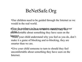 BeNetSafe.Org Our children need to be guided through the Internet as we would in the real world. You do not have to be a computer expert to guide your child. Make your child understand why you feel as you do, don’t make it a game of blocking and re-blocking, they are smarter than we are. Give your child someone to turn to should they feel uncomfortable about something they have seen on the Internet. Give your child someone to turn to should they feel uncomfortable about something they have seen on the Internet. 