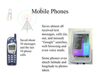 Mobile Phones Saved about 10 messages and the last 10 phone calls  Saves almost all received text messages, calls (in, out, and missed) “Google” searches, web browsing and even voice mails. Some phones even attach latitude and longitude to photos taken. 