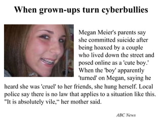 When grown-ups turn cyberbullies Megan Meier's parents say she committed suicide after being hoaxed by a couple who lived down the street and posed online as a 'cute boy.' When the 'boy' apparently 'turned' on Megan, saying he heard she was 'cruel' to her friends, she hung herself. Local police say there is no law that applies to a situation like this. "It is absolutely vile,“ her mother said.   ABC News 