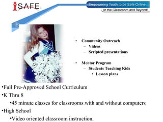 Community Outreach Videos Scripted presentations Mentor Program Students Teaching Kids Lesson plans Full Pre-Approved School Curriculum K Thru 8  45 minute classes for classrooms with and without computers High School Video oriented classroom instruction. 