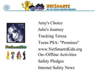 On-/Offline Activities  Safety Pledges  Internet Safety News www.NetSmartzKids.org Amy's   Choice  Julie's Journey  Tracking Teresa  Teens PSA: "Promises" 