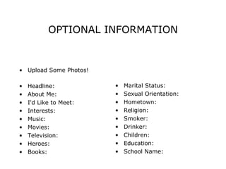 OPTIONAL INFORMATION Upload Some Photos!   Headline:  About Me:  I'd Like to Meet:  Interests:  Music:  Movies:  Television:  Heroes:  Books: Marital Status: Sexual Orientation: Hometown:  Religion: Smoker: Drinker:  Children: Education: School Name: 